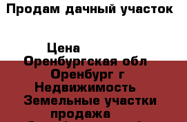 Продам дачный участок › Цена ­ 80 000 - Оренбургская обл., Оренбург г. Недвижимость » Земельные участки продажа   . Оренбургская обл.